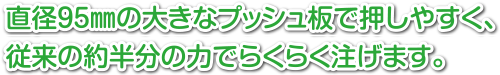 直径95㎜の大きなプッシュ板で押しやすく従来の約半分の力でらくらく注げます。